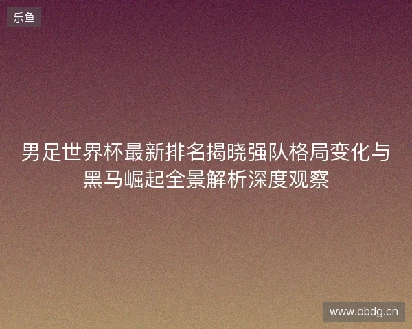 男足世界杯最新排名揭晓强队格局变化与黑马崛起全景解析深度观察