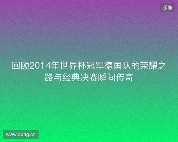 回顾2014年世界杯冠军德国队的荣耀之路与经典决赛瞬间传奇