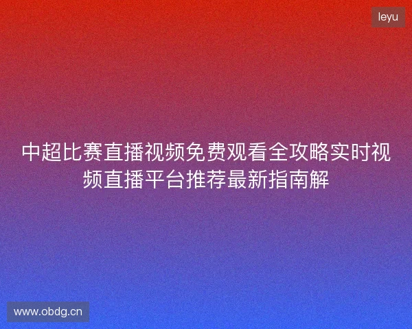 中超比赛直播视频免费观看全攻略实时视频直播平台推荐最新指南解