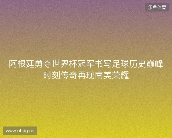 阿根廷勇夺世界杯冠军书写足球历史巅峰时刻传奇再现南美荣耀
