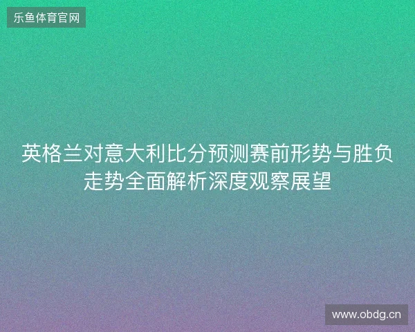 英格兰对意大利比分预测赛前形势与胜负走势全面解析深度观察展望 英格兰对意大利比分预测赛前形势与胜负走势全面解析深度观察展望
